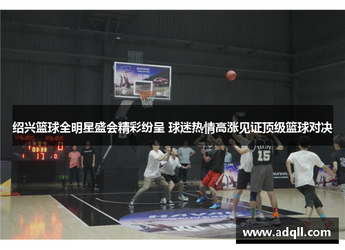 绍兴篮球全明星盛会精彩纷呈 球迷热情高涨见证顶级篮球对决